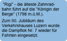 "Rigi" - die älteste Zahnrad-bahn führt auf die "Königin der Berge" (1798 m.ü.M.).
Zum 50. Jubiläum des Verkehrshauses Luzern wurde die Dampflok Nr. 7 wieder für Fahrten eingesetzt.