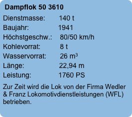 Dampflok 50 3610
Dienstmasse:       140 t
Baujahr:               1941
Höchstgeschw.:    80/50 km/h
Kohlevorrat:          8 t
Wasservorrat:       26 m3
Länge:                  22,94 m
Leistung:              1760 PS
Zur Zeit wird die Lok von der Firma Wedler & Franz Lokomotivdienstleistungen (WFL) betrieben.