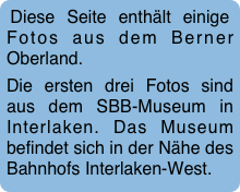 Diese Seite enthält einige Fotos aus dem Berner Oberland.  
Die ersten drei Fotos sind aus dem SBB-Museum in Interlaken. Das Museum befindet sich in der Nähe des Bahnhofs Interlaken-West.