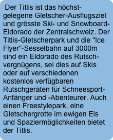 Der Titlis ist das höchst-gelegene Gletscher-Ausflugsziel und grösste Ski- und Snowboard-Eldorado der Zentralschweiz. Der Titlis-Gletscherpark und die "Ice Flyer"-Sesselbahn auf 3000m sind ein Eldorado des Rutsch-vergnügens, sei dies auf Skis oder auf verschiedenen kostenlos verfügbaren Rutschgeräten für Schneesport-Anfänger und -Abenteurer. Auch einen Freestylepark, eine Gletschergrotte im ewigen Eis und Spaziermöglichkeiten bietet der Titlis.