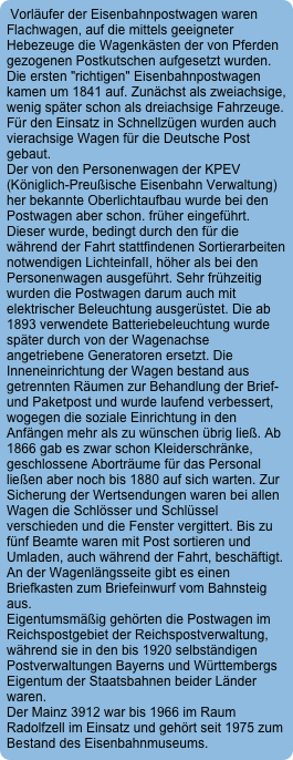 Vorläufer der Eisenbahnpostwagen waren Flachwagen, auf die mittels geeigneter Hebezeuge die Wagenkästen der von Pferden gezogenen Postkutschen aufgesetzt wurden. Die ersten "richtigen" Eisenbahnpostwagen kamen um 1841 auf. Zunächst als zweiachsige, wenig später schon als dreiachsige Fahrzeuge.
Für den Einsatz in Schnellzügen wurden auch vierachsige Wagen für die Deutsche Post gebaut.
Der von den Personenwagen der KPEV (Königlich-Preußische Eisenbahn Verwaltung) her bekannte Oberlichtaufbau wurde bei den Postwagen aber schon. früher eingeführt. Dieser wurde, bedingt durch den für die während der Fahrt stattfindenen Sortierarbeiten notwendigen LichteinfalI, höher als bei den Personenwagen ausgeführt. Sehr frühzeitig wurden die Postwagen darum auch mit elektrischer Beleuchtung ausgerüstet. Die ab 1893 verwendete Batteriebeleuchtung wurde später durch von der Wagenachse angetriebene Generatoren ersetzt. Die Inneneinrichtung der Wagen bestand aus getrennten Räumen zur Behandlung der Brief- und Paketpost und wurde laufend verbessert, wogegen die soziale Einrichtung in den Anfängen mehr als zu wünschen übrig ließ. Ab 1866 gab es zwar schon Kleiderschränke, geschlossene Aborträume für das Personal ließen aber noch bis 1880 auf sich warten. Zur Sicherung der Wertsendungen waren bei allen Wagen die Schlösser und Schlüssel verschieden und die Fenster vergittert. Bis zu fünf Beamte waren mit Post sortieren und Umladen, auch während der Fahrt, beschäftigt. An der Wagenlängsseite gibt es einen Briefkasten zum Briefeinwurf vom Bahnsteig aus.
Eigentumsmäßig gehörten die Postwagen im Reichspostgebiet der Reichspostverwaltung, während sie in den bis 1920 selbständigen Postverwaltungen Bayerns und Württembergs Eigentum der Staatsbahnen beider Länder waren.
Der Mainz 3912 war bis 1966 im Raum Radolfzell im Einsatz und gehört seit 1975 zum Bestand des Eisenbahnmuseums.