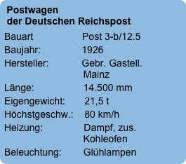 Postwagen   der Deutschen Reichspost
Bauart                  Post 3-b/12.5
Baujahr:               1926
Hersteller:            Gebr. Gastell.                              Mainz
Länge:                  14.500 mm
Eigengewicht:       21,5 t
Höchstgeschw.:    80 km/h
Heizung:               Dampf, zus.                              Kohleofen
Beleuchtung:        Glühlampen