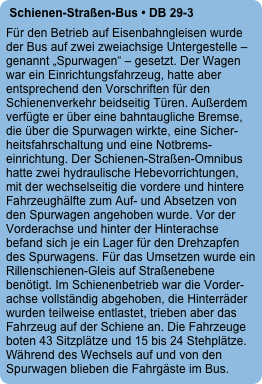 Schienen-Straßen-Bus • DB 29-3
Für den Betrieb auf Eisenbahngleisen wurde der Bus auf zwei zweiachsige Untergestelle – genannt „Spurwagen“ – gesetzt. Der Wagen war ein Einrichtungsfahrzeug, hatte aber entsprechend den Vorschriften für den Schienenverkehr beidseitig Türen. Außerdem verfügte er über eine bahntaugliche Bremse, die über die Spurwagen wirkte, eine Sicher- heitsfahrschaltung und eine Notbrems-einrichtung. Der Schienen-Straßen-Omnibus hatte zwei hydraulische Hebevorrichtungen, mit der wechselseitig die vordere und hintere Fahrzeughälfte zum Auf- und Absetzen von den Spurwagen angehoben wurde. Vor der Vorderachse und hinter der Hinterachse befand sich je ein Lager für den Drehzapfen des Spurwagens. Für das Umsetzen wurde ein Rillenschienen-Gleis auf Straßenebene benötigt. Im Schienenbetrieb war die Vorder-achse vollständig abgehoben, die Hinterräder wurden teilweise entlastet, trieben aber das Fahrzeug auf der Schiene an. Die Fahrzeuge boten 43 Sitzplätze und 15 bis 24 Stehplätze. Während des Wechsels auf und von den Spurwagen blieben die Fahrgäste im Bus.