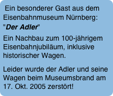 Ein besonderer Gast aus dem Eisenbahnmuseum Nürnberg: "Der Adler"  
Ein Nachbau zum 100-jährigem Eisenbahnjubiläum, inklusive historischer Wagen.
Leider wurde der Adler und seine Wagen beim Museumsbrand am 17. Okt. 2005 zerstört! 