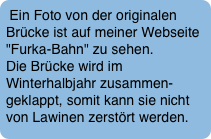 Ein Foto von der originalen Brücke ist auf meiner Webseite "Furka-Bahn" zu sehen. Die Brücke wird im Winterhalbjahr zusammen-geklappt, somit kann sie nicht von Lawinen zerstört werden.