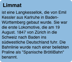 Limmat
ist eine Langkessellok, die von Emil Kessler aus Karlruhe in Baden-Württemberg gebaut wurde. Sie war die erste Lokomotive, die am 19 August. 1847 von Zürich in die Schweiz nach Baden ins südwestliche Deutschland fuhr. Die Bahnlinie wurde nach einer beliebten Praline als "Spanische BrötliBahn" benannt. 