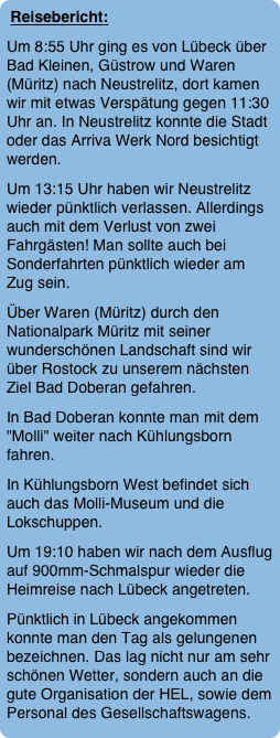 Reisebericht:
Um 8:55 Uhr ging es von Lübeck über Bad Kleinen, Güstrow und Waren (Müritz) nach Neustrelitz, dort kamen wir mit etwas Verspätung gegen 11:30 Uhr an. In Neustrelitz konnte die Stadt oder das Arriva Werk Nord besichtigt werden. 
Um 13:15 Uhr haben wir Neustrelitz wieder pünktlich verlassen. Allerdings auch mit dem Verlust von zwei Fahrgästen! Man sollte auch bei Sonderfahrten pünktlich wieder am Zug sein.
Über Waren (Müritz) durch den Nationalpark Müritz mit seiner wunderschönen Landschaft sind wir über Rostock zu unserem nächsten Ziel Bad Doberan gefahren.
In Bad Doberan konnte man mit dem "Molli" weiter nach Kühlungsborn fahren.  
In Kühlungsborn West befindet sich auch das Molli-Museum und die Lokschuppen. 
Um 19:10 haben wir nach dem Ausflug auf 900mm-Schmalspur wieder die Heimreise nach Lübeck angetreten.
Pünktlich in Lübeck angekommen konnte man den Tag als gelungenen bezeichnen. Das lag nicht nur am sehr schönen Wetter, sondern auch an die gute Organisation der HEL, sowie dem Personal des Gesellschaftswagens.