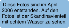 Diese Fotos sind im April 2006 entstanden. Auf den Fotos ist der Skandinavienteil mit echtem Wasser zu sehen.