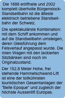 Die 1888 eröffnete und 2002 komplett überholte Bürgenstock-Standseilbahn ist die älteste elektrisch betriebene Standseil-bahn der Schweiz. 
Die spektakulärste Kombination: mit dem Schiff ankommen und auf die Standseilbahn umsteigen, deren Gleisführung dem Felsverlauf angepasst wurde. Die roten Wagen mit den lackierten Sitzbänken sind noch im Originalzustand. 
Der 152,8 Meter Hohe, frei stehende Hammetschwand-Lift ist eine der tollkühnsten touristischen Gesamtanlagen der "Belle Epoque" und zugleich der höchste Aussenlift Europas.