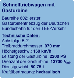 Schnelltriebwagen mit Gasturbine
Baureihe 602; erster Gasturbinentriebzug der Deutschen Bundesbahn für den TEE-Verkehr
Technische Daten:  Achsfolge B‘2‘  Treibraddurchmesser: 970 mm  Höchstgeschw.: 160 km/h  Leistung der Gasturbine: 2200 PS  Drehzahl der Gasturbine: 13700 1/min  Dienstgewicht: 50,75 t  Kraftübertragung: hydraulisch 