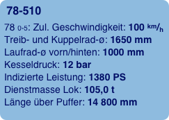 78-510 
78 0-5: Zul. Geschwindigkeit: 100 km/h 
Treib- und Kuppelrad-ø: 1650 mm 
Laufrad-ø vorn/hinten: 1000 mm 
Kesseldruck: 12 bar 
Indizierte Leistung: 1380 PS 
Dienstmasse Lok: 105,0 t 
Länge über Puffer: 14 800 mm