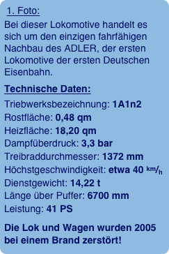 1. Foto:
Bei dieser Lokomotive handelt es sich um den einzigen fahrfähigen Nachbau des ADLER, der ersten Lokomotive der ersten Deutschen Eisenbahn.
Technische Daten:
Triebwerksbezeichnung: 1A1n2  Rostfläche: 0,48 qm  Heizfläche: 18,20 qm  Dampfüberdruck: 3,3 bar  Treibraddurchmesser: 1372 mm  Höchstgeschwindigkeit: etwa 40 km/h  Dienstgewicht: 14,22 t  Länge über Puffer: 6700 mm  Leistung: 41 PS
Die Lok und Wagen wurden 2005 bei einem Brand zerstört!