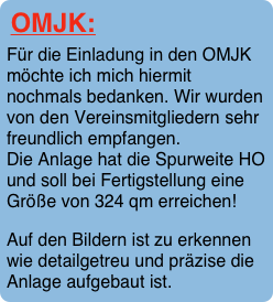 OMJK:
Für die Einladung in den OMJK möchte ich mich hiermit nochmals bedanken. Wir wurden von den Vereinsmitgliedern sehr freundlich empfangen.   Die Anlage hat die Spurweite HO und soll bei Fertigstellung eine Größe von 324 qm erreichen!
Auf den Bildern ist zu erkennen wie detailgetreu und präzise die Anlage aufgebaut ist.