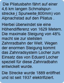 Die Pilatusbahn fährt auf einer  4,6 km langen Schmalspur-strecke ( Spurweite 800mm) von Alpnachstad auf den Pilatus . 
Hierbei überwindet sie eine Höhendifferenz von 1629 Metern. Die maximale Steigung von 48% macht sie zur steilsten Zahnradbahn der Welt. Wegen der enormen Steigung kommt das Zahnradsystem Locher zum Einsatz das von Eduard Locher speziell für diese Zahnradbahn entwickelt wurde.
Die Strecke wurde 1889 eröffnet und ist seit 1937 elektrifiziert.