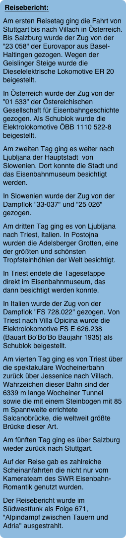 Reisebericht:
Am ersten Reisetag ging die Fahrt von Stuttgart bis nach Villach in Österreich. Bis Salzburg wurde der Zug von der "23 058" der Eurovapor aus Basel-Haltingen gezogen. Wegen der Geislinger Steige wurde die Dieselelektrische Lokomotive ER 20 beigestellt.
In Österreich wurde der Zug von der "01 533" der Östereichischen Gesellschaft für Eisenbahngeschichte gezogen. Als Schublok wurde die Elektrolokomotive ÖBB 1110 522-8 beigestellt.
Am zweiten Tag ging es weiter nach Ljubljana der Hauptstadt  von Slowenien. Dort konnte die Stadt und das Eisenbahnmuseum besichtigt werden.
In Slowenien wurde der Zug von der Dampflok "33-037" und "25 026" gezogen.
Am dritten Tag ging es von Ljubljana nach Triest, Italien. In Postojna wurden die Adelsberger Grotten, eine der größten und schönsten Tropfsteinhöhlen der Welt besichtigt. 
In Triest endete die Tagesetappe direkt im Eisenbahnmuseum, das dann besichtigt werden konnte.
In Italien wurde der Zug von der Dampflok "FS 728.022" gezogen. Von Triest nach Villa Opicina wurde die Elektrolokomotive FS E 626.238 (Bauart Bo‘Bo‘Bo Baujahr 1935) als Schublok beigestellt.
Am vierten Tag ging es von Triest über die spektakuläre Wocheinerbahn zurück über Jessenice nach Villach. Wahrzeichen dieser Bahn sind der 6339 m lange Wocheiner Tunnel sowie die mit einem Steinbogen mit 85 m Spannweite errichtete Salcanobrücke, die weltweit größte Brücke dieser Art.
Am fünften Tag ging es über Salzburg wieder zurück nach Stuttgart.
Auf der Reise gab es zahlreiche Scheinanfahrten die nicht nur vom Kamerateam des SWR Eisenbahn-Romantik genutzt wurden. 
Der Reisebericht wurde im Südwestfunk als Folge 671, "Alpindampf zwischen Tauern und Adria" ausgestrahlt.